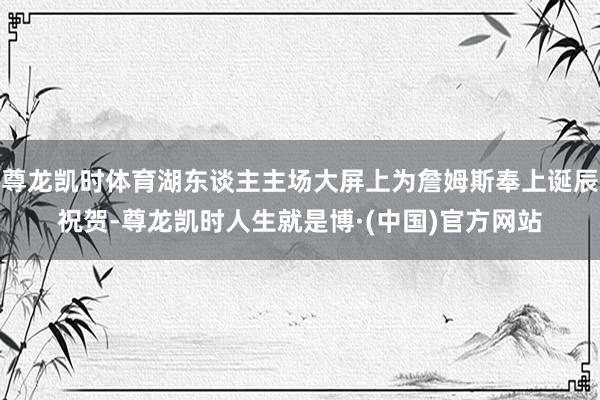 尊龙凯时体育湖东谈主主场大屏上为詹姆斯奉上诞辰祝贺-尊龙凯时人生就是博·(中国)官方网站