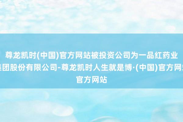 尊龙凯时(中国)官方网站被投资公司为一品红药业集团股份有限公司-尊龙凯时人生就是博·(中国)官方网站