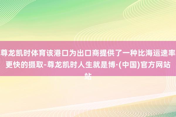 尊龙凯时体育该港口为出口商提供了一种比海运速率更快的摄取-尊龙凯时人生就是博·(中国)官方网站