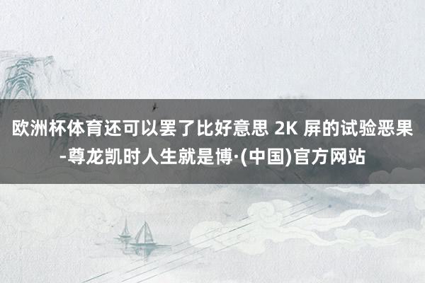 欧洲杯体育还可以罢了比好意思 2K 屏的试验恶果-尊龙凯时人生就是博·(中国)官方网站