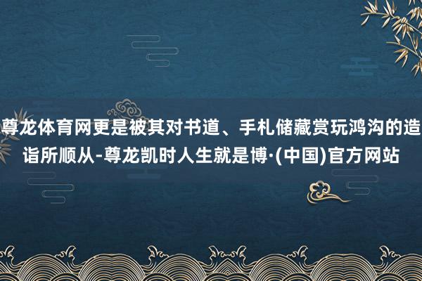 尊龙体育网更是被其对书道、手札储藏赏玩鸿沟的造诣所顺从-尊龙凯时人生就是博·(中国)官方网站