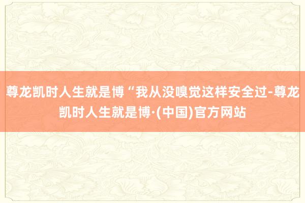 尊龙凯时人生就是博“我从没嗅觉这样安全过-尊龙凯时人生就是博·(中国)官方网站