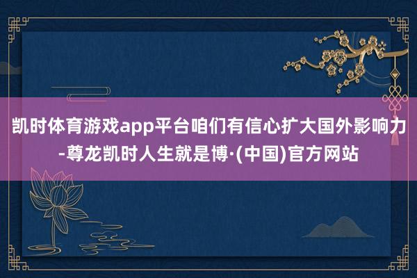 凯时体育游戏app平台咱们有信心扩大国外影响力-尊龙凯时人生就是博·(中国)官方网站