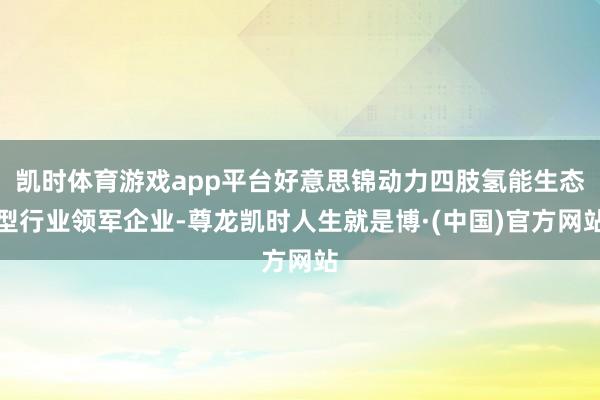 凯时体育游戏app平台好意思锦动力四肢氢能生态型行业领军企业-尊龙凯时人生就是博·(中国)官方网站