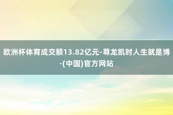 欧洲杯体育成交额13.82亿元-尊龙凯时人生就是博·(中国)官方网站