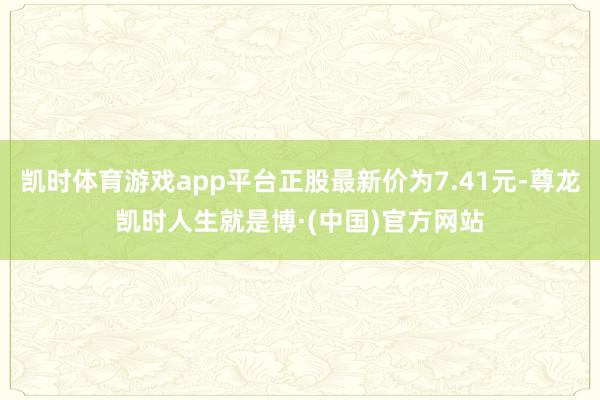 凯时体育游戏app平台正股最新价为7.41元-尊龙凯时人生就是博·(中国)官方网站