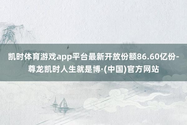 凯时体育游戏app平台最新开放份额86.60亿份-尊龙凯时人生就是博·(中国)官方网站