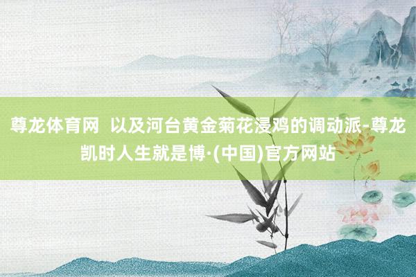 尊龙体育网  以及河台黄金菊花浸鸡的调动派-尊龙凯时人生就是博·(中国)官方网站