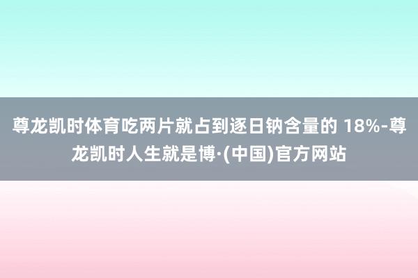 尊龙凯时体育吃两片就占到逐日钠含量的 18%-尊龙凯时人生就是博·(中国)官方网站