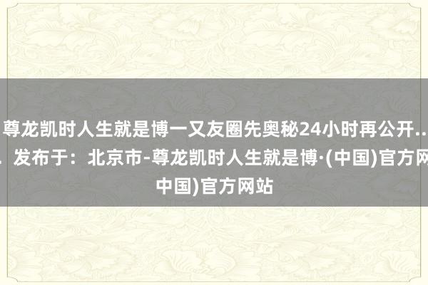 尊龙凯时人生就是博一又友圈先奥秘24小时再公开...... 发布于:北京市-尊龙凯时人生就是博·(中国)官方网站