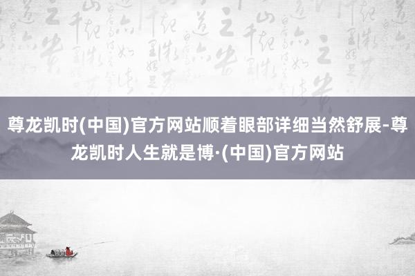 尊龙凯时(中国)官方网站顺着眼部详细当然舒展-尊龙凯时人生就是博·(中国)官方网站